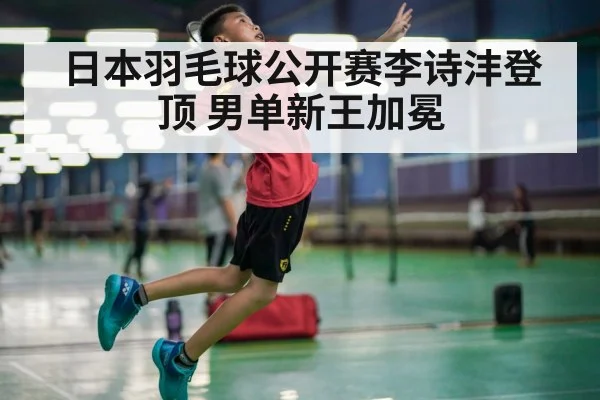 日本羽毛球公开赛李诗沣登顶 男单新王加冕