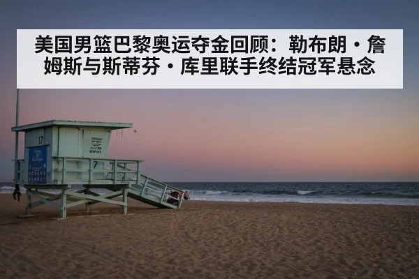 美国男篮巴黎奥运夺金回顾：勒布朗·詹姆斯与斯蒂芬·库里联手终结冠军悬念