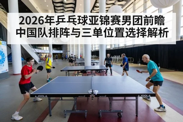 2026年乒乓球亚锦赛男团前瞻 中国队排阵与三单位置选择解析